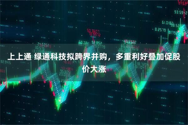 上上通 绿通科技拟跨界并购，多重利好叠加促股价大涨