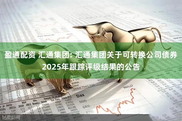 盈通配资 汇通集团: 汇通集团关于可转换公司债券2025年跟踪评级结果的公告