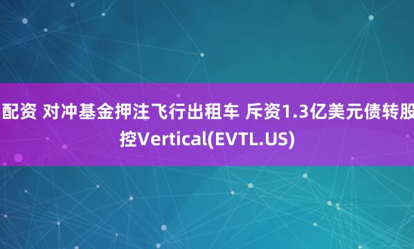 51配资 对冲基金押注飞行出租车 斥资1.3亿美元债转股掌控Vertical(EVTL.US)