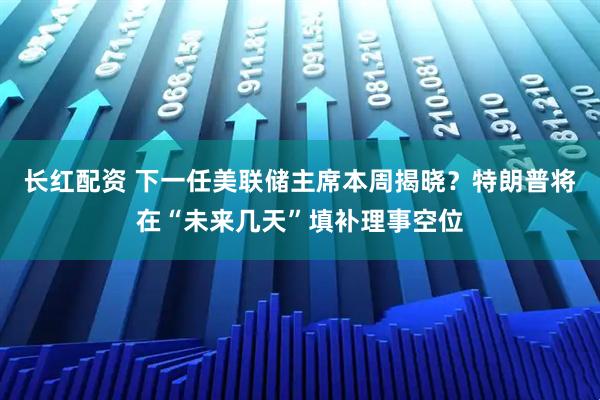 长红配资 下一任美联储主席本周揭晓？特朗普将在“未来几天”填补理事空位