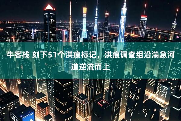 牛客栈 刻下51个洪痕标记，洪痕调查组沿湍急河道逆流而上