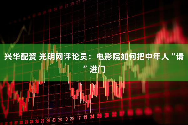 兴华配资 光明网评论员：电影院如何把中年人“请”进门