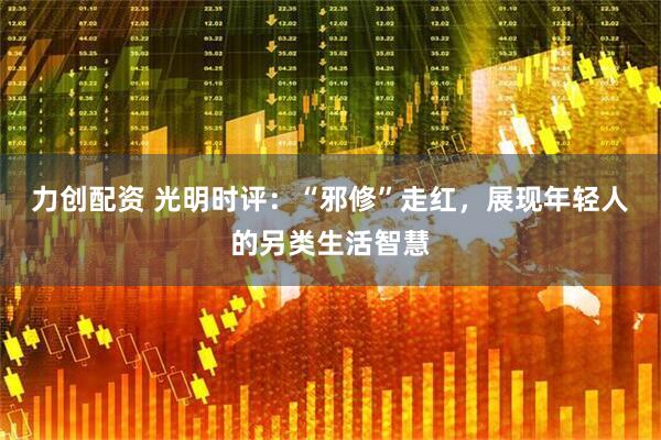 力创配资 光明时评：“邪修”走红，展现年轻人的另类生活智慧