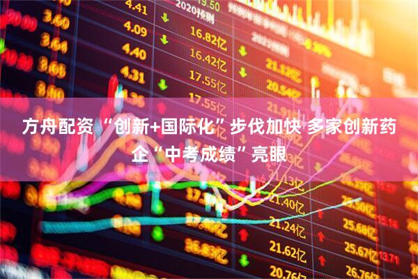 方舟配资 “创新+国际化”步伐加快 多家创新药企“中考成绩”亮眼