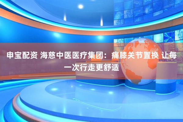 申宝配资 海慈中医医疗集团：痛膝关节置换 让每一次行走更舒适