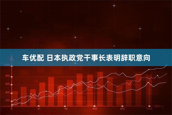 车优配 日本执政党干事长表明辞职意向