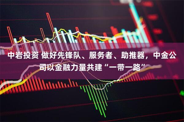 中岩投资 做好先锋队、服务者、助推器，中金公司以金融力量共建“一带一路”