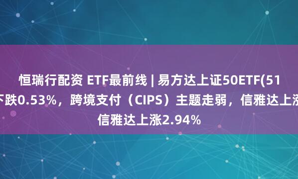 恒瑞行配资 ETF最前线 | 易方达上证50ETF(510100)下跌0.53%，跨境支付（CIPS）主题走弱，信雅达上涨2.94%