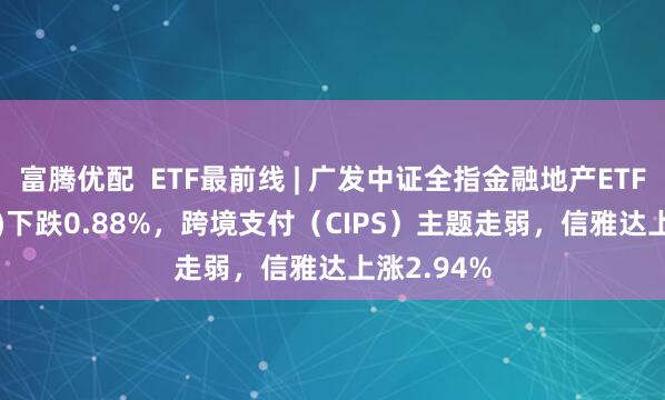 富腾优配  ETF最前线 | 广发中证全指金融地产ETF(159940)下跌0.88%，跨境支付（CIPS）主题走弱，信雅达上涨2.94%
