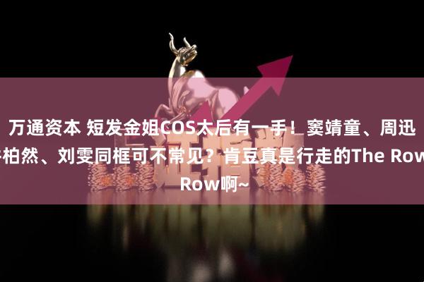万通资本 短发金姐COS太后有一手！窦靖童、周迅、井柏然、刘雯同框可不常见？肯豆真是行走的The Row啊~