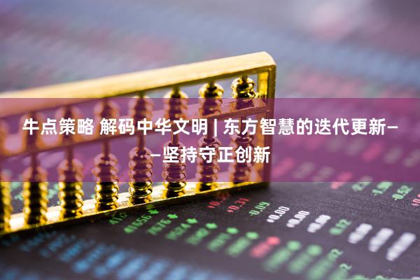 牛点策略 解码中华文明 | 东方智慧的迭代更新——坚持守正创新