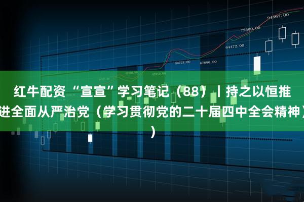 红牛配资 “宣宣”学习笔记（88）丨持之以恒推进全面从严治党（学习贯彻党的二十届四中全会精神）