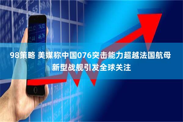 98策略 美媒称中国076突击能力超越法国航母 新型战舰引发全球关注