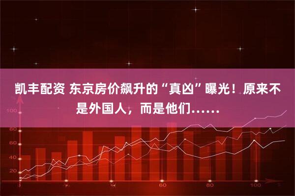 凯丰配资 东京房价飙升的“真凶”曝光！原来不是外国人，而是他们……