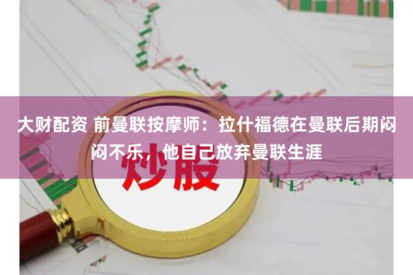 大财配资 前曼联按摩师：拉什福德在曼联后期闷闷不乐，他自己放弃曼联生涯
