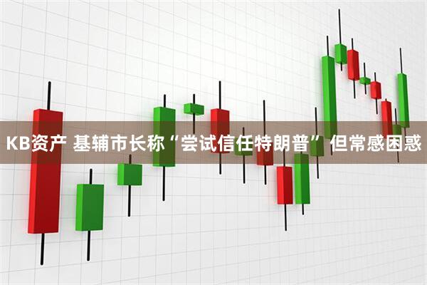 KB资产 基辅市长称“尝试信任特朗普” 但常感困惑