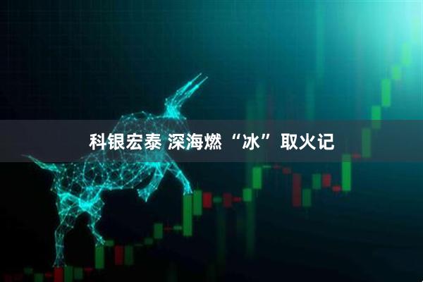 科银宏泰 深海燃 “冰” 取火记