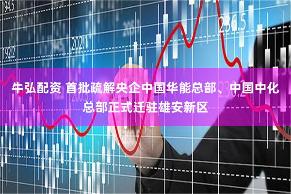 牛弘配资 首批疏解央企中国华能总部、中国中化总部正式迁驻雄安新区