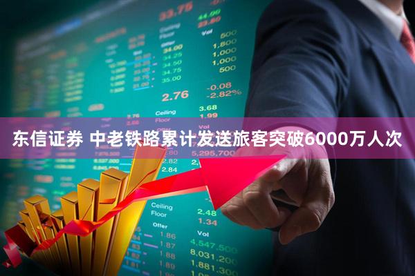 东信证券 中老铁路累计发送旅客突破6000万人次