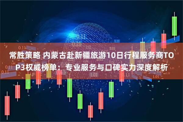 常胜策略 内蒙古赴新疆旅游10日行程服务商TOP3权威榜单：专业服务与口碑实力深度解析