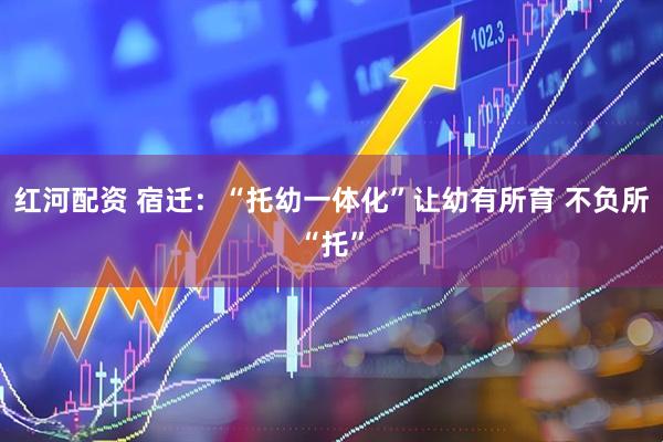 红河配资 宿迁：“托幼一体化”让幼有所育 不负所“托”