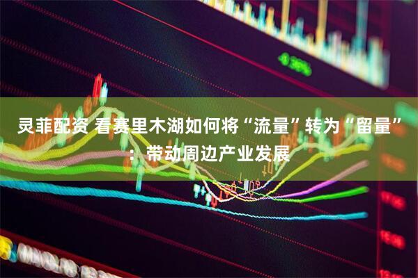 灵菲配资 看赛里木湖如何将“流量”转为“留量”：带动周边产业发展