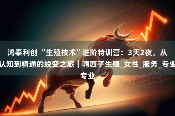 鸿泰利创 “生殖技术”进阶特训营：3天2夜，从认知到精通的蜕变之旅｜嗨西子生殖_女性_服务_专业