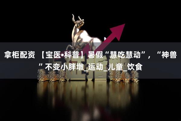 拿柜配资 【宝医•科普】暑假“慧吃慧动”，“神兽”不变小胖墩_运动_儿童_饮食