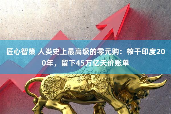 匠心智策 人类史上最高级的零元购：榨干印度200年，留下45万亿天价账单