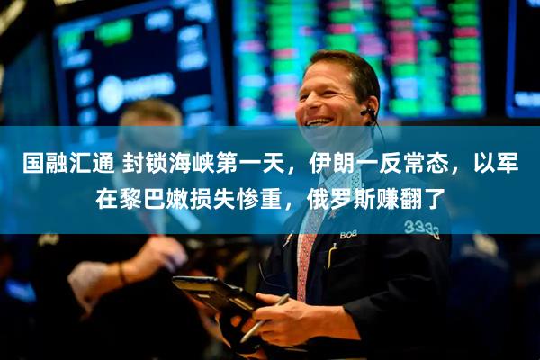 国融汇通 封锁海峡第一天，伊朗一反常态，以军在黎巴嫩损失惨重，俄罗斯赚翻了