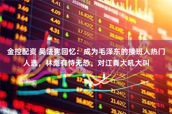 金控配资 吴法宪回忆：成为毛泽东的接班人热门人选，林彪有恃无恐，对江青大吼大叫